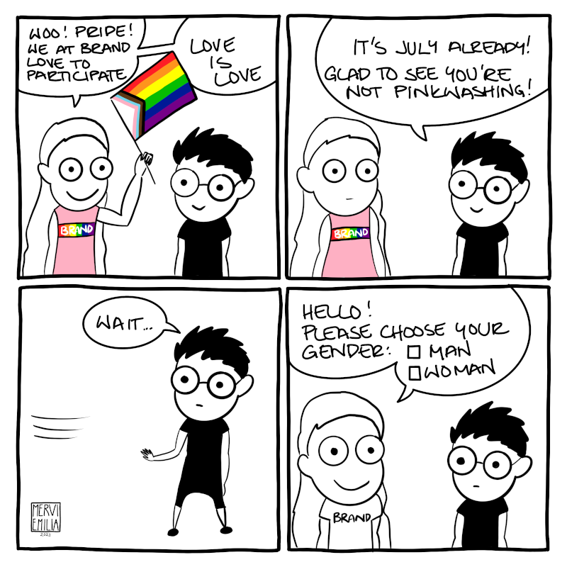 4 panel comic of two people discussing. The first person has an inclusive Pride flag and wears a pink shirt with a "Brand" logo on rainbow background. She's enthusiastic of "Brand" participating in Pride. The second person points out it's already July and it's nice "Brand" isn't pinkwashing. The first person disappears and comes back in plain shirt without the flag and asks the second person to choose their gender between man and woman.